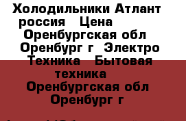 Холодильники Атлант  россия › Цена ­ 7 000 - Оренбургская обл., Оренбург г. Электро-Техника » Бытовая техника   . Оренбургская обл.,Оренбург г.